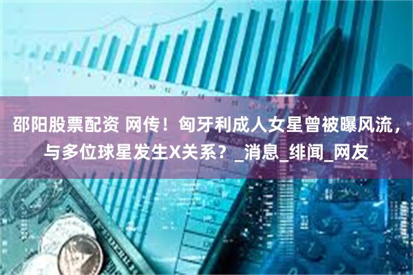 邵阳股票配资 网传！匈牙利成人女星曾被曝风流，与多位球星发生X关系？_消息_绯闻_网友