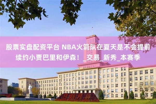 股票实盘配资平台 NBA火箭队在夏天是不会提前续约小贾巴里和伊森！_交易_新秀_本赛季