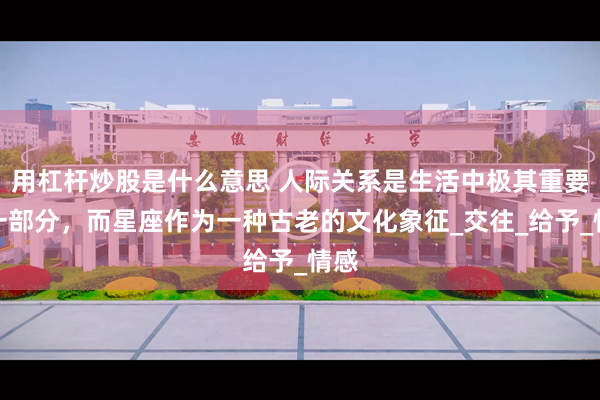 用杠杆炒股是什么意思 人际关系是生活中极其重要的一部分，而星座作为一种古老的文化象征_交往_给予_情感