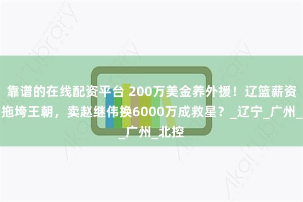 靠谱的在线配资平台 200万美金养外援！辽篮薪资黑洞拖垮王朝，卖赵继伟换6000万成救星？_辽宁_广州_北控