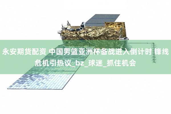 永安期货配资 中国男篮亚洲杯备战进入倒计时 锋线危机引热议_bz_球迷_抓住机会