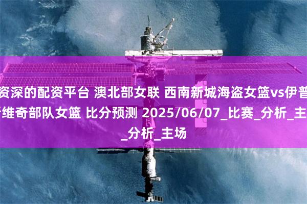 资深的配资平台 澳北部女联 西南新城海盗女篮vs伊普斯维奇部队女篮 比分预测 2025/06/07_比赛_分析_主场