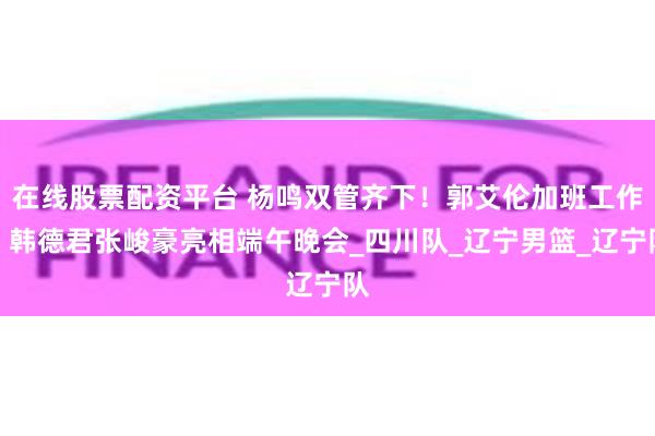 在线股票配资平台 杨鸣双管齐下！郭艾伦加班工作，韩德君张峻豪亮相端午晚会_四川队_辽宁男篮_辽宁队
