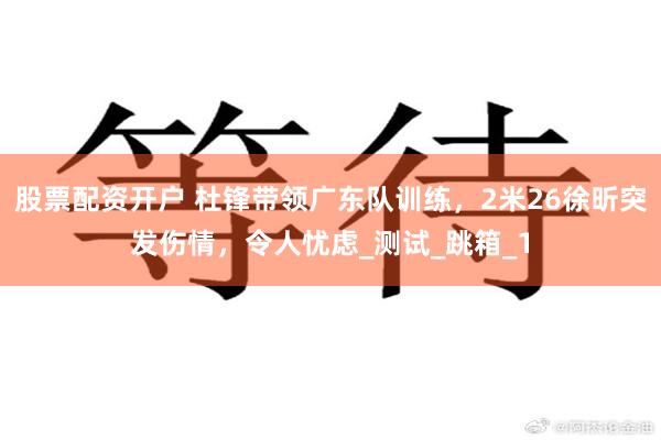 股票配资开户 杜锋带领广东队训练，2米26徐昕突发伤情，令人忧虑_测试_跳箱_1