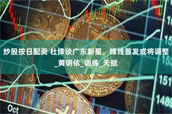 炒股按日配资 杜锋谈广东新星，锋线首发或将调整_黄明依_训练_天赋