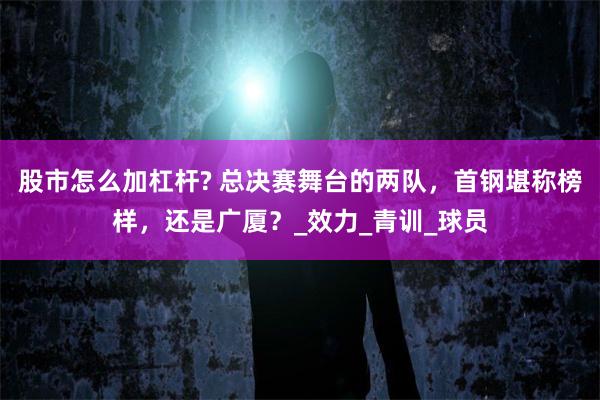 股市怎么加杠杆? 总决赛舞台的两队，首钢堪称榜样，还是广厦？_效力_青训_球员