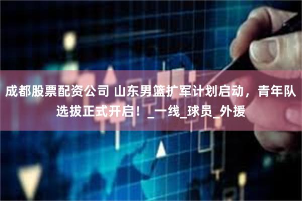 成都股票配资公司 山东男篮扩军计划启动，青年队选拔正式开启！_一线_球员_外援