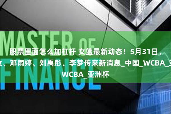 股票里面怎么加杠杆 女篮最新动态！5月31日，李月汝、邓雨婷、刘禹彤、李梦传来新消息_中国_WCBA_亚洲杯