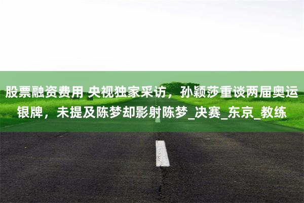 股票融资费用 央视独家采访，孙颖莎重谈两届奥运银牌，未提及陈梦却影射陈梦_决赛_东京_教练