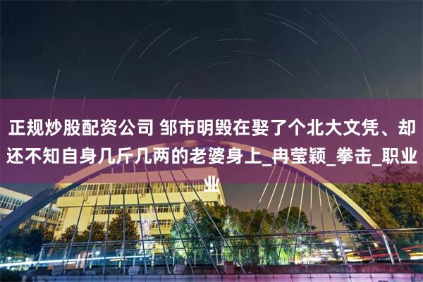 正规炒股配资公司 邹市明毁在娶了个北大文凭、却还不知自身几斤几两的老婆身上_冉莹颖_拳击_职业