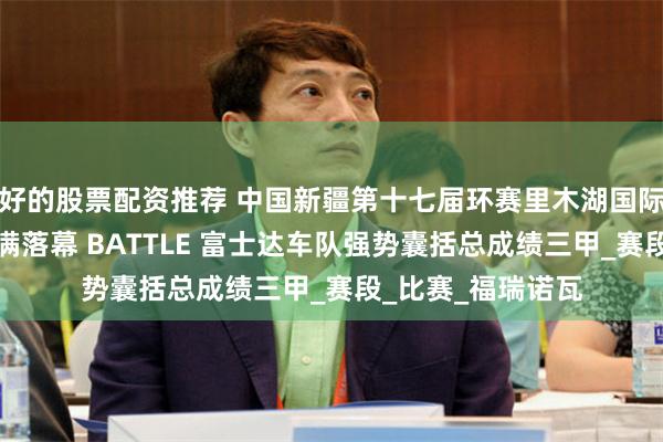 好的股票配资推荐 中国新疆第十七届环赛里木湖国际公路自行车赛圆满落幕 BATTLE 富士达车队强势囊括总成绩三甲_赛段_比赛_福瑞诺瓦