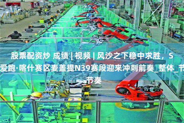 股票配资炒 成绩 | 视频 | 风沙之下稳中求胜，SS9爱跑·喀什赛区麦盖提N39赛段迎来冲刺前奏_整体_节奏
