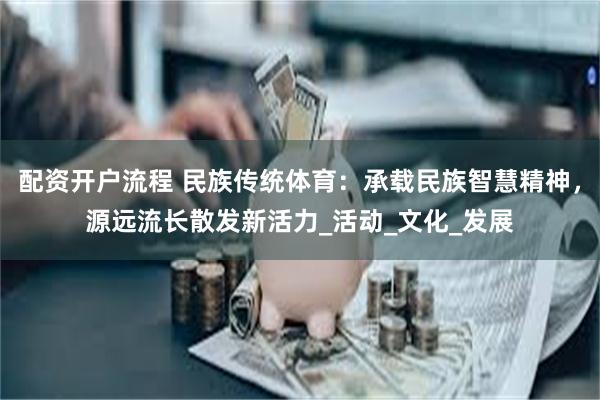 配资开户流程 民族传统体育：承载民族智慧精神，源远流长散发新活力_活动_文化_发展