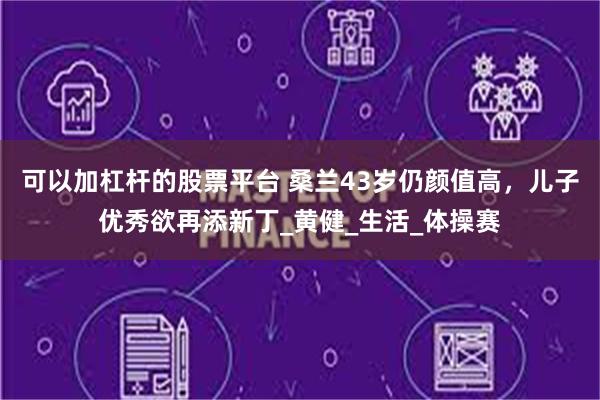 可以加杠杆的股票平台 桑兰43岁仍颜值高，儿子优秀欲再添新丁_黄健_生活_体操赛