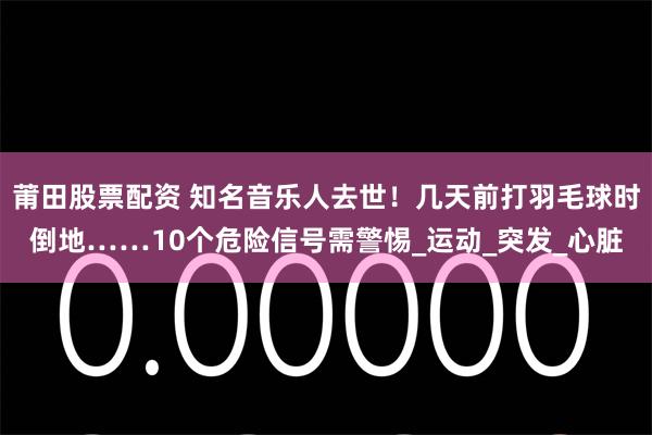 莆田股票配资 知名音乐人去世！几天前打羽毛球时倒地……10个危险信号需警惕_运动_突发_心脏