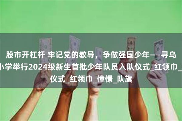 股市开杠杆 牢记党的教导，争做强国少年——寻乌县三二五小学举行2024级新生首批少年队员入队仪式_红领巾_憧憬_队旗