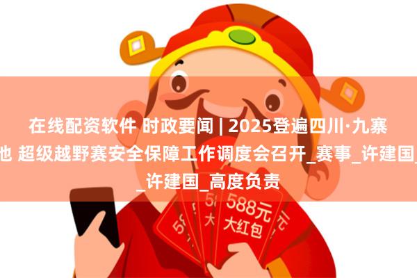 在线配资软件 时政要闻 | 2025登遍四川·九寨沟环神仙池 超级越野赛安全保障工作调度会召开_赛事_许建国_高度负责