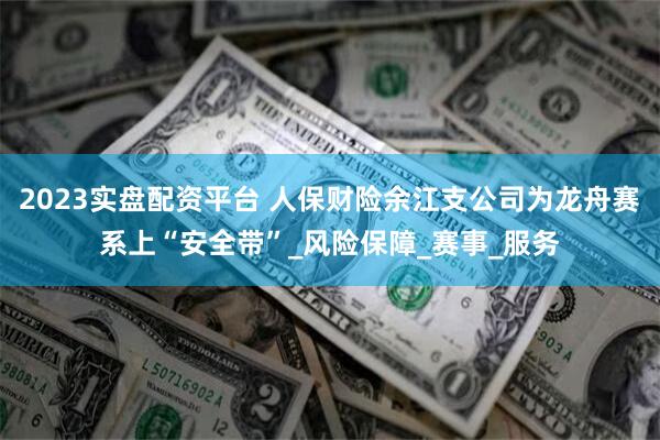 2023实盘配资平台 人保财险余江支公司为龙舟赛系上“安全带”_风险保障_赛事_服务