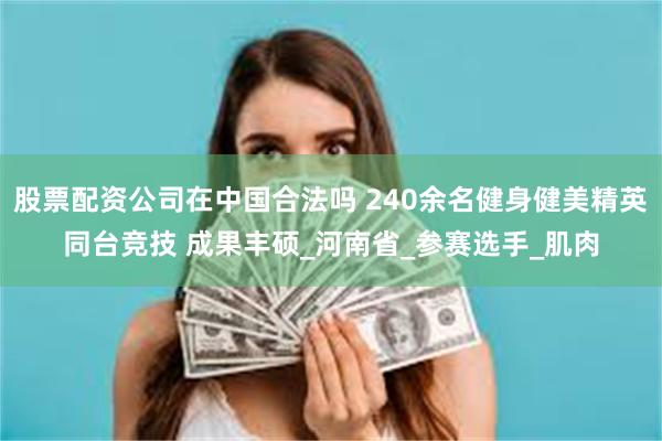 股票配资公司在中国合法吗 240余名健身健美精英同台竞技 成果丰硕_河南省_参赛选手_肌肉