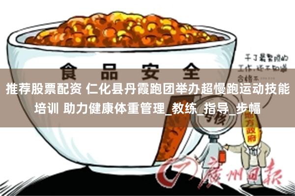 推荐股票配资 仁化县丹霞跑团举办超慢跑运动技能培训 助力健康体重管理_教练_指导_步幅