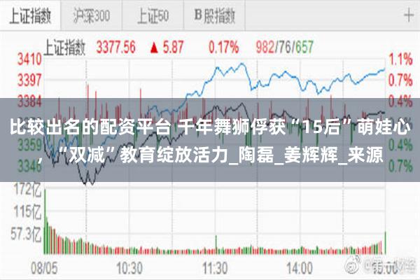 比较出名的配资平台 千年舞狮俘获“15后”萌娃心，“双减”教育绽放活力_陶磊_姜辉辉_来源