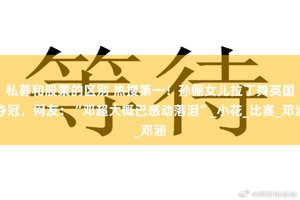 私募和股票的区别 热搜第一！孙俪女儿拉丁舞英国夺冠，网友：“邓超大概已感动落泪”_小花_比赛_邓涵