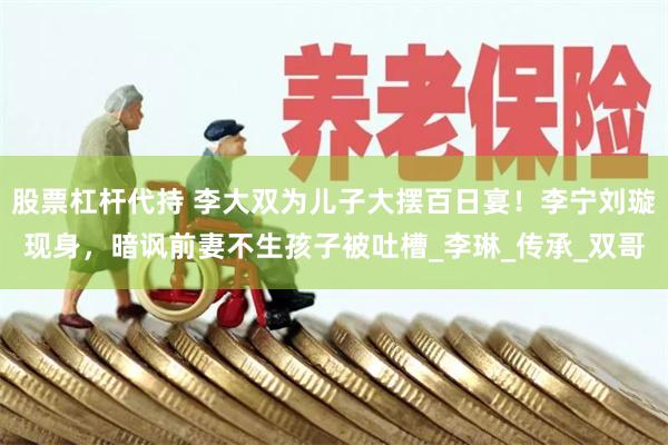 股票杠杆代持 李大双为儿子大摆百日宴！李宁刘璇现身，暗讽前妻不生孩子被吐槽_李琳_传承_双哥