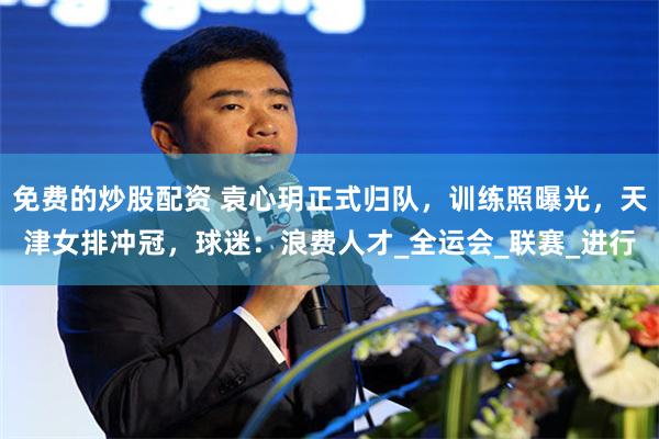 免费的炒股配资 袁心玥正式归队，训练照曝光，天津女排冲冠，球迷：浪费人才_全运会_联赛_进行