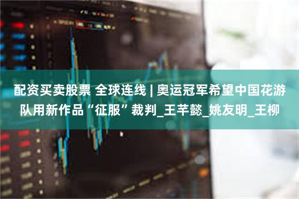 配资买卖股票 全球连线 | 奥运冠军希望中国花游队用新作品“征服”裁判_王芊懿_姚友明_王柳