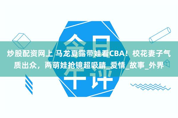 炒股配资网上 马龙夏露带娃看CBA！校花妻子气质出众，两萌娃抢镜超吸睛_爱情_故事_外界