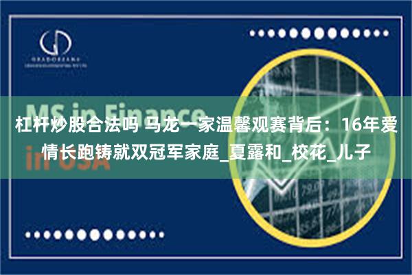 杠杆炒股合法吗 马龙一家温馨观赛背后：16年爱情长跑铸就双冠军家庭_夏露和_校花_儿子
