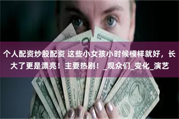 个人配资炒股配资 这些小女孩小时候模样就好，长大了更是漂亮！主要热剧！_观众们_变化_演艺