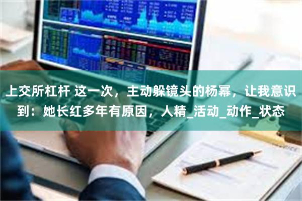 上交所杠杆 这一次，主动躲镜头的杨幂，让我意识到：她长红多年有原因，人精_活动_动作_状态