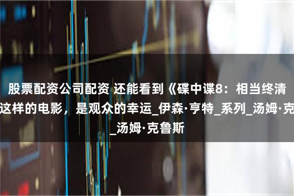 股票配资公司配资 还能看到《碟中谍8：相当终清算》这样的电影，是观众的幸运_伊森·亨特_系列_汤姆·克鲁斯