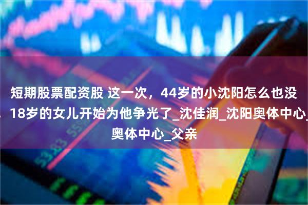 短期股票配资股 这一次，44岁的小沈阳怎么也没想到，18岁的女儿开始为他争光了_沈佳润_沈阳奥体中心_父亲
