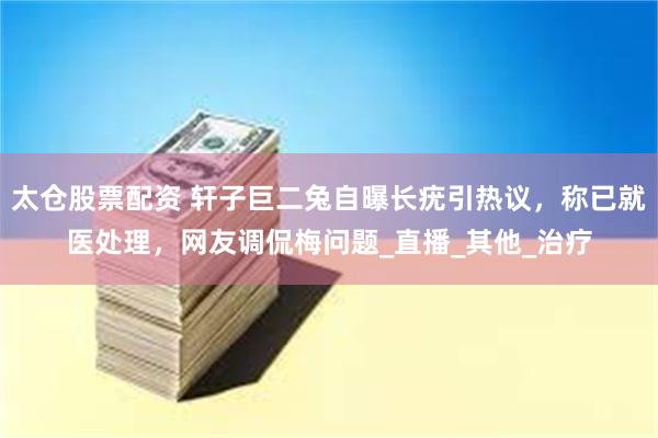 太仓股票配资 轩子巨二兔自曝长疣引热议，称已就医处理，网友调侃梅问题_直播_其他_治疗