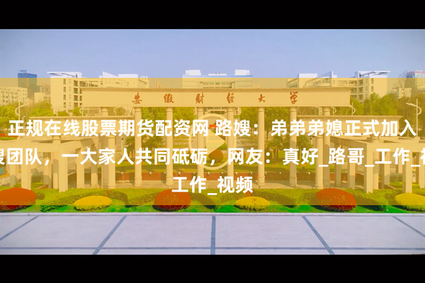 正规在线股票期货配资网 路嫂：弟弟弟媳正式加入路嫂团队，一大家人共同砥砺，网友：真好_路哥_工作_视频