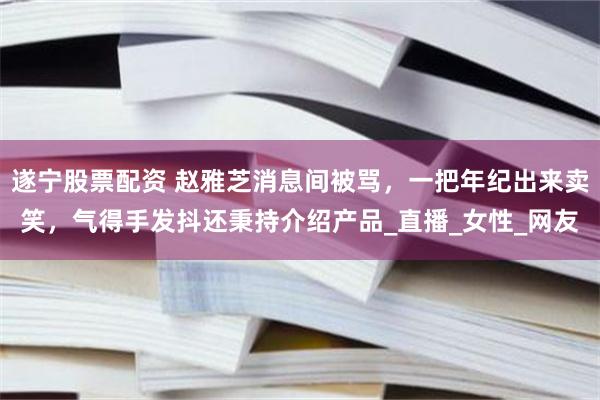 遂宁股票配资 赵雅芝消息间被骂，一把年纪出来卖笑，气得手发抖还秉持介绍产品_直播_女性_网友