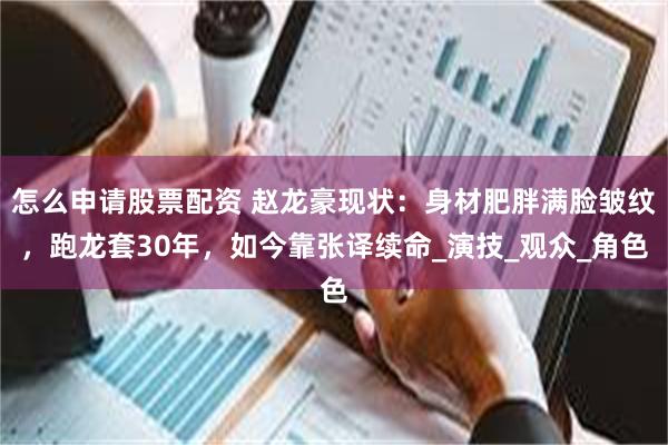 怎么申请股票配资 赵龙豪现状：身材肥胖满脸皱纹，跑龙套30年，如今靠张译续命_演技_观众_角色