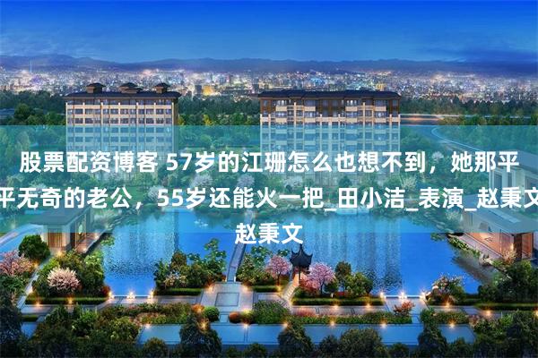 股票配资博客 57岁的江珊怎么也想不到，她那平平无奇的老公，55岁还能火一把_田小洁_表演_赵秉文