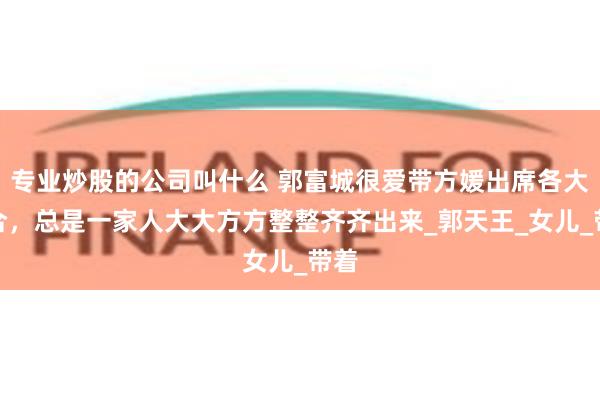 专业炒股的公司叫什么 郭富城很爱带方媛出席各大场合，总是一家人大大方方整整齐齐出来_郭天王_女儿_带着