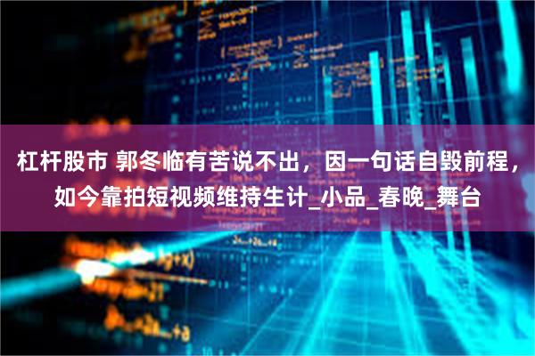 杠杆股市 郭冬临有苦说不出，因一句话自毁前程，如今靠拍短视频维持生计_小品_春晚_舞台