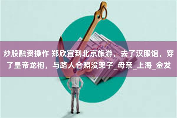 炒股融资操作 郑欣宜到北京旅游，去了汉服馆，穿了皇帝龙袍，与路人合照没架子_母亲_上海_金发
