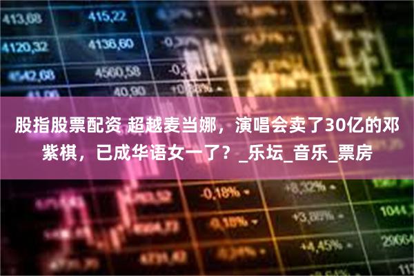 股指股票配资 超越麦当娜，演唱会卖了30亿的邓紫棋，已成华语女一了？_乐坛_音乐_票房