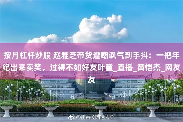 按月杠杆炒股 赵雅芝带货遭嘲讽气到手抖：一把年纪出来卖笑，过得不如好友叶童_直播_黄恺杰_网友
