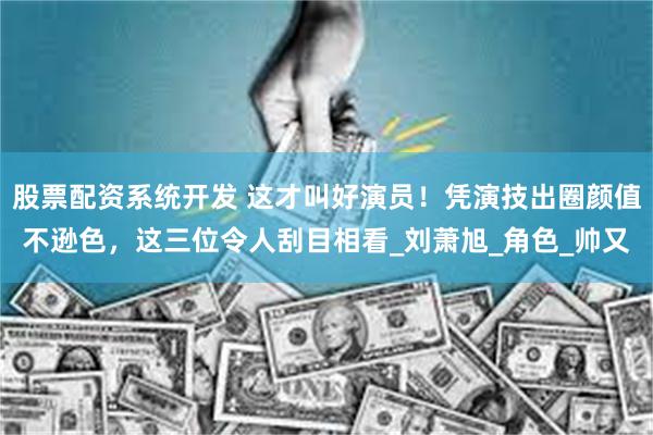 股票配资系统开发 这才叫好演员！凭演技出圈颜值不逊色，这三位令人刮目相看_刘萧旭_角色_帅又