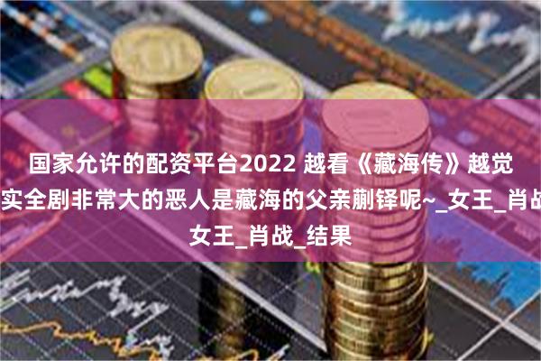 国家允许的配资平台2022 越看《藏海传》越觉得，其实全剧非常大的恶人是藏海的父亲蒯铎呢~_女王_肖战_结果