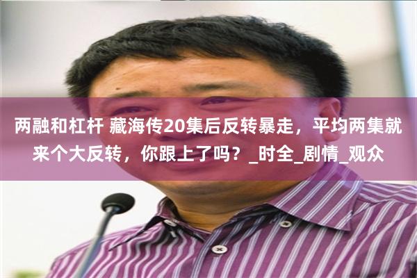 两融和杠杆 藏海传20集后反转暴走，平均两集就来个大反转，你跟上了吗？_时全_剧情_观众