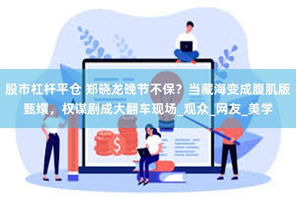 股市杠杆平仓 郑晓龙晚节不保？当藏海变成腹肌版甄嬛，权谋剧成大翻车现场_观众_网友_美学