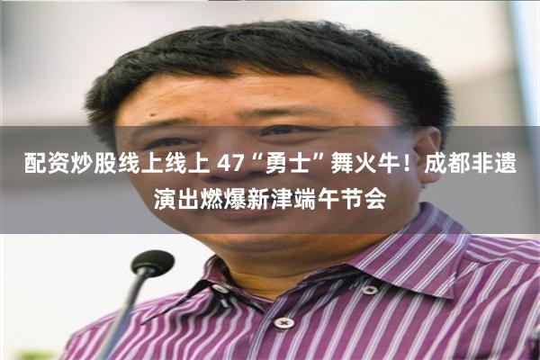配资炒股线上线上 47“勇士”舞火牛！成都非遗演出燃爆新津端午节会